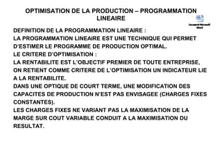 OPTIMISATION DE LA PRODUCTION – PROGRAMMATION
LINEAIRE
DEFINITION DE LA PROGRAMMATION LINEAIRE :
LA PROGRAMMATION LINEAIRE EST UNE TECHNIQUE QUI PERMET
D’ESTIMER LE PROGRAMME DE PRODUCTION OPTIMAL.
LE CRITERE D’OPTIMISATION :
LA RENTABILITE EST L’OBJECTIF PREMIER DE TOUTE ENTREPRISE,
ON RETIENT COMME CRITERE DE L’OPTIMISATION UN INDICATEUR LIE
A LA RENTABILITE.
DANS UNE OPTIQUE DE COURT TERME, UNE MODIFICATION DES
CAPACITES DE PRODUCTION N’EST PAS ENVISAGEE (CHARGES FIXES
CONSTANTES).
LES CHARGES FIXES NE VARIANT PAS LA MAXIMISATION DE LA
MARGE SUR COUT VARIABLE CONDUIT A LA MAXIMISATION DU
RESULTAT.
 