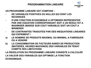 PROGRAMMATION LINEAIRE
UN PROGRAMME LINEAIRE EST COMPOSE :
- DE VARIABLES POSITIVES OU NULLES QUI SONT LES
INCONNUES
- D’UNE FONCTION ECONOMIQUE A OPTIMISER REPRESENTEE
PAR UNE EQUATION CORRESPONDANT SOIT A UN RESULTAT A
MAXIMISER (MARGE SUR COUT VARIABLE) SOIT UN COUT A
MINIMISER
- DE CONTRAINTES TRADUITES PAR DES INEQUATIONS LINEAIRES
QUI EXPRIMENT /
a) LE NOMBRE DE PRODUITS MAXIMAL OU MINIMAL A FABRIQUER
OU A VENDRE
b) LA CONSOMMATION DE FACTEURS RARES DE PRODUCTION
(MATIERES, HEURES MACHINES) DES VARIABLES EN TENAT
COMPTE DES LIMITATIONS
LA RESOLUTION DU PROGRAMME LINEAIRE CONSISTE A CALCULER
LA VALEUR DES VARIABLES QUI OPTIMISE LA FONCTION
ECONOMIQUE.
 