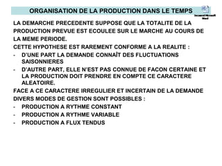 ORGANISATION DE LA PRODUCTION DANS LE TEMPS
LA DEMARCHE PRECEDENTE SUPPOSE QUE LA TOTALITE DE LA
PRODUCTION PREVUE EST ECOULEE SUR LE MARCHE AU COURS DE
LA MEME PERIODE.
CETTE HYPOTHESE EST RAREMENT CONFORME A LA REALITE :
- D’UNE PART LA DEMANDE CONNAÎT DES FLUCTUATIONS
SAISONNIERES
- D’AUTRE PART, ELLE N’EST PAS CONNUE DE FACON CERTAINE ET
LA PRODUCTION DOIT PRENDRE EN COMPTE CE CARACTERE
ALEATOIRE.
FACE A CE CARACTERE IRREGULIER ET INCERTAIN DE LA DEMANDE
DIVERS MODES DE GESTION SONT POSSIBLES :
- PRODUCTION A RYTHME CONSTANT
- PRODUCTION A RYTHME VARIABLE
- PRODUCTION A FLUX TENDUS
 