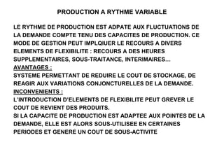 PRODUCTION A RYTHME VARIABLE
LE RYTHME DE PRODUCTION EST ADPATE AUX FLUCTUATIONS DE
LA DEMANDE COMPTE TENU DES CAPACITES DE PRODUCTION. CE
MODE DE GESTION PEUT IMPLQIUER LE RECOURS A DIVERS
ELEMENTS DE FLEXIBILITE : RECOURS A DES HEURES
SUPPLEMENTAIRES, SOUS-TRAITANCE, INTERIMAIRES…
AVANTAGES :
SYSTEME PERMETTANT DE REDUIRE LE COUT DE STOCKAGE, DE
REAGIR AUX VARIATIONS CONJONCTURELLES DE LA DEMANDE.
INCONVENIENTS :
L’INTRODUCTION D’ELEMENTS DE FLEXIBILITE PEUT GREVER LE
COUT DE REVIENT DES PRODUITS.
SI LA CAPACITE DE PRODUCTION EST ADAPTEE AUX POINTES DE LA
DEMANDE, ELLE EST ALORS SOUS-UTILISEE EN CERTAINES
PERIODES ET GENERE UN COUT DE SOUS-ACTIVITE
 