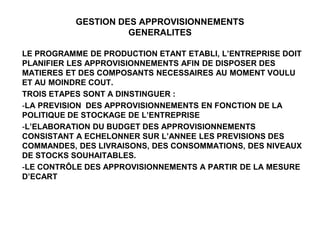 GESTION DES APPROVISIONNEMENTS
GENERALITES
LE PROGRAMME DE PRODUCTION ETANT ETABLI, L’ENTREPRISE DOIT
PLANIFIER LES APPROVISIONNEMENTS AFIN DE DISPOSER DES
MATIERES ET DES COMPOSANTS NECESSAIRES AU MOMENT VOULU
ET AU MOINDRE COUT.
TROIS ETAPES SONT A DINSTINGUER :
-LA PREVISION DES APPROVISIONNEMENTS EN FONCTION DE LA
POLITIQUE DE STOCKAGE DE L’ENTREPRISE
-L’ELABORATION DU BUDGET DES APPROVISIONNEMENTS
CONSISTANT A ECHELONNER SUR L’ANNEE LES PREVISIONS DES
COMMANDES, DES LIVRAISONS, DES CONSOMMATIONS, DES NIVEAUX
DE STOCKS SOUHAITABLES.
-LE CONTRÔLE DES APPROVISIONNEMENTS A PARTIR DE LA MESURE
D’ECART
 