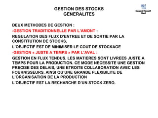 GESTION DES STOCKS
GENERALITES
DEUX METHODES DE GESTION :
-GESTION TRADITIONNELLE PAR L’AMONT :
REGULATION DES FLUX D’ENTREE ET DE SORTIE PAR LA
CONSTITUTION DE STOCKS.
L’OBJECTIF EST DE MINIMISER LE COUT DE STOCKAGE
-GESTION « JUSTE A TEMPS » PAR L’AVAL :
GESTION EN FLUX TENDUS. LES MATIERES SONT LIVREES JUSTE A
TEMPS POUR LA PRODUCTION. CE MODE NECESSITE UNE GESTION
PRECISE DES DELAIS, UNE ETROITE COLLABORATION AVEC LES
FOURNISSEURS, AINSI QU’UNE GRANDE FLEXIBILITE DE
L’ORGANISATION DE LA PRODUCTION
L’OBJECTIF EST LA RECHARCHE D’UN STOCK ZERO.
 