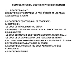 COMPOSANTES DU COUT D’APPROVISIONNEMENT
1. LE COUT D’ACHAT :
LE COUT D’ACHAT COMPREND LE PRIX D’ACHAT ET LES FRAIS
ACCESSOIRES D’ACHAT
2. LE COUT DE POSSESSION OU DE STOCKAGE :
IL COMPREND :
-LE COUT DU FINANCEMENT DU STOCK
-LES PRIMES D’ASSURANCE RELATIVES AU STOCK CONTRE LES
RISQUES DIVERS
-LE COUT DES MOYENS DE STOCKAGE (LOCAUX, PERSONNEL…)
-LE COUT DE LA DEPRECIATION DU STOCK AVEC LE TEMPS.
CES COUTS SONT PROPORTIONNELS POUR L’ESSENTIEL A LA DUREE
DE POSSESSION ET A LA VALEUR DU STOCK.
3. LE COUT DE LANCEMENT (OU COUT ADMINISTRATIF DES
COMMANDES).
4. LE COUT DE PENURIE
 