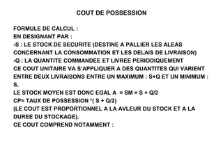 COUT DE POSSESSION
FORMULE DE CALCUL :
EN DESIGNANT PAR :
-S : LE STOCK DE SECURITE (DESTINE A PALLIER LES ALEAS
CONCERNANT LA CONSOMMATION ET LES DELAIS DE LIVRAISON)
-Q : LA QUANTITE COMMANDEE ET LIVREE PERIODIQUEMENT
CE COUT UNITAIRE VA S’APPLIQUER A DES QUANTITES QUI VARIENT
ENTRE DEUX LIVRAISONS ENTRE UN MAXIMUM : S+Q ET UN MINIMUM :
S.
LE STOCK MOYEN EST DONC EGAL A = SM = S + Q/2
CP= TAUX DE POSSESSION *( S + Q/2)
(LE COUT EST PROPORTIONNEL A LA AVLEUR DU STOCK ET A LA
DUREE DU STOCKAGE).
CE COUT COMPREND NOTAMMENT :
 