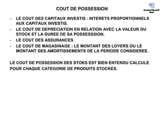 COUT DE POSSESSION
- LE COUT DES CAPITAUX INVESTIS : INTERETS PROPORTIONNELS
AUX CAPITAUX INVESTIS.
- LE COUT DE DEPRECIATION EN RELATION AVEC LA VALEUR DU
STOCK ET LA DUREE DE SA POSSESSSION.
- LE COUT DES ASSURANCES
- LE COUT DE MAGASINAGE : LE MONTANT DES LOYERS OU LE
MONTANT DES AMORTISSEMENTS DE LA PERIODE CONSIDEREE.
LE COUT DE POSSESSION DES STOKS EST BIEN ENTENDU CALCULE
POUR CHAQUE CATEGORIE DE PRODUITS STOCKES.
 