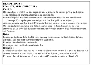 DEFINITIONS :
FINALITE, BUTS, OBJECTIFS :
Finalité :
On entend par « finalité » d’une organisation, le système de valeurs qu’elle s’est donné.
Toute organisation cherche à réaliser sa ou ses finalités.
Pour l’entreprise, plusieurs conceptions de la finalité sont possibles. On peut estimer :
-soit que l’entreprise poursuit uniquement des fins qui lui sont propres ;
-soit, au contraire, que les fins de l’entreprise lui sont assignées par le système économique.
On peut également admettre une définition plus large : la finalité première de toute
entreprise est de créer des richesses en harmonie avec ses désirs et avec ceux de la société
qui l’entoure.
Buts :
La mise en évidence de la finalité va se traduire concrètement par la définition de buts
généraux. Les buts sont exprimés en termes qualitatifs.
Exemple : être leader sur son marché.
Ils sont par nature arbitraires et discutables.
Objectifs :
Le caractère qualitatif des buts ne les rend pas directement propres à la prise de décision. On
est donc amené à trouver une expression quantifiée des buts, ce sont les objectifs.
Exemple : la maîtrise du marché sera atteinte si l’entreprise en détient plus de x%.
 