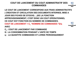COUT DE LANCEMENT OU COUT ADMINISTRATIF DES
COMMANDES
LE COUT DE LANCEMENT CORRESPOND AUX FRAIS ADMINISTRATIFS
( CREATION ET CIRCULATION DES DOCUMENTS INTERNES, MISE A
JOUR DES FICHES DE STOCKS….)DE LA FONCTION
APPROVISIONNEMENT, C’EST DONC UN COUT OPERATIONNEL
CE COUT EST FONCTION DU NOMBRE DE COMMANDES.
COUT DE LANCEMENT = CL *NOMBRE DE COMMANDES *Q/q
AVEC
CL : COUT DE LANCEMENT PAR COMMANDE
Q : LA CONSOMMATION PENDANT L’UNITE DE TEMPS
q : LA QUANTITE COMMANDEE ET LIVREE PERIODIQUEMENT
 