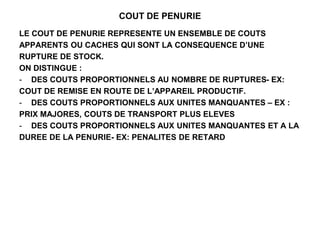 COUT DE PENURIE
LE COUT DE PENURIE REPRESENTE UN ENSEMBLE DE COUTS
APPARENTS OU CACHES QUI SONT LA CONSEQUENCE D’UNE
RUPTURE DE STOCK.
ON DISTINGUE :
- DES COUTS PROPORTIONNELS AU NOMBRE DE RUPTURES- EX:
COUT DE REMISE EN ROUTE DE L’APPAREIL PRODUCTIF.
- DES COUTS PROPORTIONNELS AUX UNITES MANQUANTES – EX :
PRIX MAJORES, COUTS DE TRANSPORT PLUS ELEVES
- DES COUTS PROPORTIONNELS AUX UNITES MANQUANTES ET A LA
DUREE DE LA PENURIE- EX: PENALITES DE RETARD
 