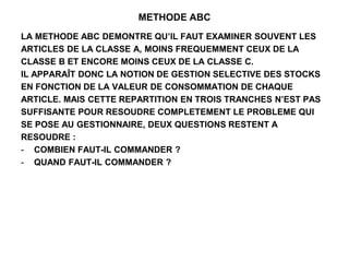 METHODE ABC
LA METHODE ABC DEMONTRE QU’IL FAUT EXAMINER SOUVENT LES
ARTICLES DE LA CLASSE A, MOINS FREQUEMMENT CEUX DE LA
CLASSE B ET ENCORE MOINS CEUX DE LA CLASSE C.
IL APPARAÎT DONC LA NOTION DE GESTION SELECTIVE DES STOCKS
EN FONCTION DE LA VALEUR DE CONSOMMATION DE CHAQUE
ARTICLE. MAIS CETTE REPARTITION EN TROIS TRANCHES N’EST PAS
SUFFISANTE POUR RESOUDRE COMPLETEMENT LE PROBLEME QUI
SE POSE AU GESTIONNAIRE, DEUX QUESTIONS RESTENT A
RESOUDRE :
- COMBIEN FAUT-IL COMMANDER ?
- QUAND FAUT-IL COMMANDER ?
 