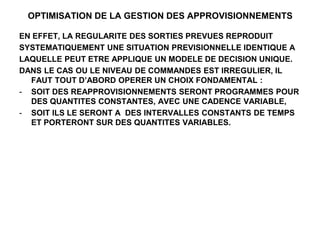 OPTIMISATION DE LA GESTION DES APPROVISIONNEMENTS
EN EFFET, LA REGULARITE DES SORTIES PREVUES REPRODUIT
SYSTEMATIQUEMENT UNE SITUATION PREVISIONNELLE IDENTIQUE A
LAQUELLE PEUT ETRE APPLIQUE UN MODELE DE DECISION UNIQUE.
DANS LE CAS OU LE NIVEAU DE COMMANDES EST IRREGULIER, IL
FAUT TOUT D’ABORD OPERER UN CHOIX FONDAMENTAL :
- SOIT DES REAPPROVISIONNEMENTS SERONT PROGRAMMES POUR
DES QUANTITES CONSTANTES, AVEC UNE CADENCE VARIABLE,
- SOIT ILS LE SERONT A DES INTERVALLES CONSTANTS DE TEMPS
ET PORTERONT SUR DES QUANTITES VARIABLES.
 