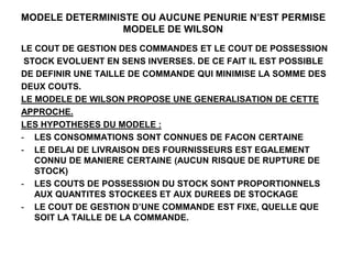 MODELE DETERMINISTE OU AUCUNE PENURIE N’EST PERMISE
MODELE DE WILSON
LE COUT DE GESTION DES COMMANDES ET LE COUT DE POSSESSION
STOCK EVOLUENT EN SENS INVERSES. DE CE FAIT IL EST POSSIBLE
DE DEFINIR UNE TAILLE DE COMMANDE QUI MINIMISE LA SOMME DES
DEUX COUTS.
LE MODELE DE WILSON PROPOSE UNE GENERALISATION DE CETTE
APPROCHE.
LES HYPOTHESES DU MODELE :
- LES CONSOMMATIONS SONT CONNUES DE FACON CERTAINE
- LE DELAI DE LIVRAISON DES FOURNISSEURS EST EGALEMENT
CONNU DE MANIERE CERTAINE (AUCUN RISQUE DE RUPTURE DE
STOCK)
- LES COUTS DE POSSESSION DU STOCK SONT PROPORTIONNELS
AUX QUANTITES STOCKEES ET AUX DUREES DE STOCKAGE
- LE COUT DE GESTION D’UNE COMMANDE EST FIXE, QUELLE QUE
SOIT LA TAILLE DE LA COMMANDE.
 
