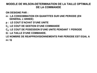 MODELE DE WILSON-DETERMINATION DE LA TAILLE OPTIMALE
DE LA COMMANDE
ON DESIGNE PAR :
m : LA CONSOMMATION EN QUANTITES SUR UNE PERIODE (EN
GENERAL L’ANNEE)
p : LE COUT D’ACHAT D’UNE UNITE
CL: LE COUT DE GESTION D’UNE COMMANDE
CS: LE COUT DE POSESSION D’UNE UNITE PENDANT 1 PERIODE
Q : LA TAILLE D’UNE COMMANDE.
LE NOMBRE DE REAPPROVISIONNEMENTS PAR PERIODE EST EGAL A
m / Q
 