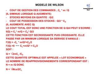 MODELE DE WILSON
- COUT DE GESTION DES COMMANDES ; CL * m / Q
(IL DIMINUE LORSQUE Q AUGMENTE)
- STOCKS MOYENS EN QUNTITE : Q/2
- COUT DE POSSESSION DES STOCKS : Q/2 * CS
(IL AUGMENTE AVEC Q)
LE COUT TOTAL EST DONC UNE FONCTION DE Q QUI PEUT S’ECRIRE :
f(Q) = CL* m/Q + CS* Q/2
CETTE FONCTION EST DECROISSANTE PUIS CROISSANTE. ELLE
PASSE PAR UN MINIMUM LORSQUE SA DERIVEE S’ANNULE :
f’(Q) = -CL * m/Q2+CS/2
f’(Q) =0 CL+m/Q2 = CS/2
SOIT :
Q = √2mCL /CS
CETTE QUANTITE OPTIMALE EST APPELEE « LOT ECONOMIQUE »
LE NOMBRE DE REAPPROVISIONNEMENTS CORRESPONDANT EST :
N = m /Q DONC
N = √Mcs/2CL
 