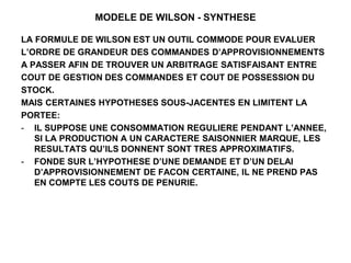 MODELE DE WILSON - SYNTHESE
LA FORMULE DE WILSON EST UN OUTIL COMMODE POUR EVALUER
L’ORDRE DE GRANDEUR DES COMMANDES D’APPROVISIONNEMENTS
A PASSER AFIN DE TROUVER UN ARBITRAGE SATISFAISANT ENTRE
COUT DE GESTION DES COMMANDES ET COUT DE POSSESSION DU
STOCK.
MAIS CERTAINES HYPOTHESES SOUS-JACENTES EN LIMITENT LA
PORTEE:
- IL SUPPOSE UNE CONSOMMATION REGULIERE PENDANT L’ANNEE,
SI LA PRODUCTION A UN CARACTERE SAISONNIER MARQUE, LES
RESULTATS QU’ILS DONNENT SONT TRES APPROXIMATIFS.
- FONDE SUR L’HYPOTHESE D’UNE DEMANDE ET D’UN DELAI
D’APPROVISIONNEMENT DE FACON CERTAINE, IL NE PREND PAS
EN COMPTE LES COUTS DE PENURIE.
 