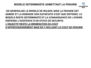 MODELE DETERMINISTE ADMETTANT LA PENURIE
ON GENERALISE LE MODELE DE WILSON, MAIS LA PENURIE EST
ADMISE ET LA DEMANDE NON SATISFAITE N’EST QUE DIFFEREE. LE
MODELE RESTE DETERMINISTE ET LA CONNAISSANCE DE L’AVENIR
DISPENSE L’EXISTENCE D’UN STOCK DE SECURITE.
L’OBJECTIF RESTE LA MINIMISATION DU COUT
D’APPROVISIONNEMENT MAIS EN Y INCLUANT LE COUT DE PENURIE
 