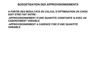 BUDGETISATION DES APPROVISIONNEMENTS
A PARTIR DES RESULTATS DU CALCUL D’OPTIMISATION UN CHOIX
DOIT ETRE FAIT ENTRE :
-APPROVISIONNEMENT D’UNE QUANTITE CONSTANTE Q AVEC UN
CADENCEMENT VARIABLE
-APPROVISIONNEMENT A CADENCE FIXE D’UNE QUANTITE
VARIABLE
 