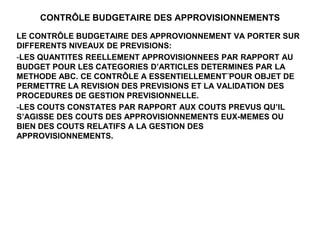 CONTRÔLE BUDGETAIRE DES APPROVISIONNEMENTS
LE CONTRÔLE BUDGETAIRE DES APPROVIONNEMENT VA PORTER SUR
DIFFERENTS NIVEAUX DE PREVISIONS:
-LES QUANTITES REELLEMENT APPROVISIONNEES PAR RAPPORT AU
BUDGET POUR LES CATEGORIES D’ARTICLES DETERMINES PAR LA
METHODE ABC. CE CONTRÔLE A ESSENTIELLEMENT¨POUR OBJET DE
PERMETTRE LA REVISION DES PREVISIONS ET LA VALIDATION DES
PROCEDURES DE GESTION PREVISIONNELLE.
-LES COUTS CONSTATES PAR RAPPORT AUX COUTS PREVUS QU’IL
S’AGISSE DES COUTS DES APPROVISIONNEMENTS EUX-MEMES OU
BIEN DES COUTS RELATIFS A LA GESTION DES
APPROVISIONNEMENTS.
 