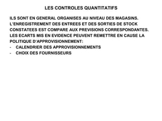LES CONTROLES QUANTITATIFS
ILS SONT EN GENERAL ORGANISES AU NIVEAU DES MAGASINS.
L’ENREGISTREMENT DES ENTREES ET DES SORTIES DE STOCK
CONSTATEES EST COMPARE AUX PREVISIONS CORRESPONDANTES.
LES ECARTS MIS EN EVIDENCE PEUVENT REMETTRE EN CAUSE LA
POLITIQUE D’APPROVISIONNEMENT:
- CALENDRIER DES APPROVISIONNEMENTS
- CHOIX DES FOURNISSEURS
 
