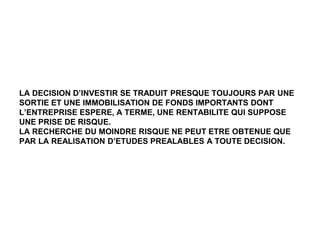 LA DECISION D’INVESTIR SE TRADUIT PRESQUE TOUJOURS PAR UNE
SORTIE ET UNE IMMOBILISATION DE FONDS IMPORTANTS DONT
L’ENTREPRISE ESPERE, A TERME, UNE RENTABILITE QUI SUPPOSE
UNE PRISE DE RISQUE.
LA RECHERCHE DU MOINDRE RISQUE NE PEUT ETRE OBTENUE QUE
PAR LA REALISATION D’ETUDES PREALABLES A TOUTE DECISION.
 