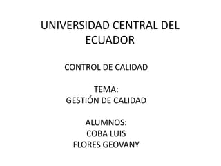 UNIVERSIDAD CENTRAL DEL
       ECUADOR

   CONTROL DE CALIDAD

          TEMA:
    GESTIÓN DE CALIDAD

        ALUMNOS:
        COBA LUIS
     FLORES GEOVANY
 