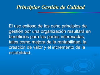 El uso exitoso de los ocho principios deEl uso exitoso de los ocho principios de
gestión por una organización resultará engestión por una organización resultará en
beneficios para las partes interesadas,beneficios para las partes interesadas,
tales como mejora de la rentabilidad, latales como mejora de la rentabilidad, la
creación de valor y el incremento de lacreación de valor y el incremento de la
estabilidad.estabilidad.
Principios Gestión de CalidadPrincipios Gestión de Calidad
 