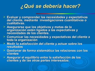 ¿Qué se debería hacer?¿Qué se debería hacer?
 Evaluar y comprender las necesidades y expectativasEvaluar y comprender las necesidades y expectativas
del cliente, mediante investigaciones cuantitativas odel cliente, mediante investigaciones cuantitativas o
cualitativas.cualitativas.
 Asegurarse que los objetivos y metas de laAsegurarse que los objetivos y metas de la
organización estén ligados a las expectativas yorganización estén ligados a las expectativas y
necesidades de los clientes.necesidades de los clientes.
 Comunicar las necesidades y expectativas del cliente aComunicar las necesidades y expectativas del cliente a
toda la organizacióntoda la organización
 Medir la satisfacción del cliente y actuar sobre losMedir la satisfacción del cliente y actuar sobre los
resultadosresultados
 Gestionar de forma sistemática las relaciones con losGestionar de forma sistemática las relaciones con los
clientesclientes
 Asegurar el equilibrio entre la satisfacción de losAsegurar el equilibrio entre la satisfacción de los
clientes y de las otras partes interesadas.clientes y de las otras partes interesadas.
 
