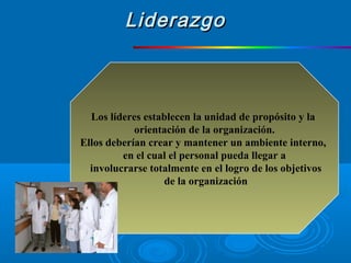 Los líderes establecen la unidad de propósito y la
orientación de la organización.
Ellos deberían crear y mantener un ambiente interno,
en el cual el personal pueda llegar a
involucrarse totalmente en el logro de los objetivos
de la organización
LiderazgoLiderazgo
 