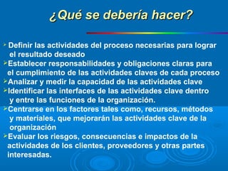  Definir las actividades del proceso necesarias para lograr
el resultado deseado
Establecer responsabilidades y obligaciones claras para
el cumplimiento de las actividades claves de cada proceso
Analizar y medir la capacidad de las actividades clave
Identificar las interfaces de las actividades clave dentro
y entre las funciones de la organización.
Centrarse en los factores tales como, recursos, métodos
y materiales, que mejorarán las actividades clave de la
organización
Evaluar los riesgos, consecuencias e impactos de la
actividades de los clientes, proveedores y otras partes
interesadas.
¿Qué se debería hacer?¿Qué se debería hacer?
 