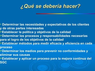  Determinar las necesidades y expectativas de los clientes
y de otras partes interesadas
Establecer la política y objetivos de la calidad
Determinar los procesos y responsabilidades necesarias
para el logro de los objetivos de la calidad
Establecer métodos para medir eficacia y eficiencia en cada
proceso
Determinar los medios para prevenir no conformidades y
eliminar sus causas
Establecer y aplicar un proceso para la mejora continua del
SGC
¿Qué se debería hacer?¿Qué se debería hacer?
 