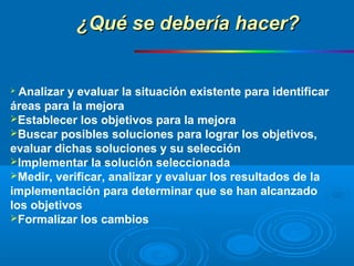  Analizar y evaluar la situación existente para identificar
áreas para la mejora
Establecer los objetivos para la mejora
Buscar posibles soluciones para lograr los objetivos,
evaluar dichas soluciones y su selección
Implementar la solución seleccionada
Medir, verificar, analizar y evaluar los resultados de la
implementación para determinar que se han alcanzado
los objetivos
Formalizar los cambios
¿Qué se debería hacer?¿Qué se debería hacer?
 