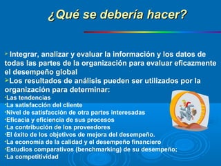  Integrar, analizar y evaluar la información y los datos de
todas las partes de la organización para evaluar eficazmente
el desempeño global
Los resultados de análisis pueden ser utilizados por la
organización para determinar:
•Las tendencias
•La satisfacción del cliente
•Nivel de satisfacción de otra partes interesadas
•Eficacia y eficiencia de sus procesos
•La contribución de los proveedores
•El éxito de los objetivos de mejora del desempeño.
•La economía de la calidad y el desempeño financiero
•Estudios comparativos (benchmarking) de su desempeño;
•La competitividad
¿Qué se debería hacer?¿Qué se debería hacer?
 