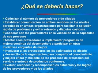  Optimizar el número de proveedores y de aliados
Establecer comunicación en ambos sentidos en los niveles
apropiados en ambas organizaciones para facilitar la solución
rápida de problemas y evitar retrazos y disputas costosas.
Cooperar con los proveedores en la validación de la capacidad
de sus procesos
Alentar a los proveedores a implementar programas de
mejora continua del desempeño y a participar en otras
iniciativas conjuntas de mejora
Involucrar a los proveedores en las actividades de diseño
y desarrollo de la organización para compartir el conocimiento
y mejora eficaz y eficiente de los procesos de prestación del
servicio y entrega de productos conformes.
Evaluar, reconocer y recompensar los esfuerzos y los logros
de los proveedores y de los aliados
¿Qué se debería hacer?¿Qué se debería hacer?
 