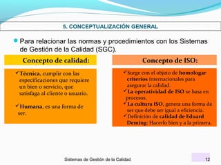 5. CONCEPTUALIZACIÓN GENERAL

Para relacionar las normas y procedimientos con los Sistemas

de Gestión de la Calidad (SGC).
Concepto de calidad:
Técnica, cumplir con las
especificaciones que requiere
un bien o servicio, que
satisfaga al cliente o usuario.
Humana, es una forma de
ser.

Concepto de ISO:
Surge con el objeto de homologar
criterios internacionales para
asegurar la calidad.
La operatividad de ISO se basa en
procesos.
La cultura ISO, genera una forma de
ser que debe ser igual a eficiencia.
Definición de calidad de Eduard
Deming: Hacerlo bien y a la primera.

Sistemas de Gestión de la Calidad

12

 