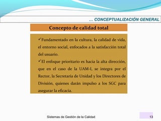 … CONCEPTUALIZACIÓN GENERAL

Concepto de calidad total
Fundamentado en la cultura, la calidad de vida,
el entorno social, enfocados a la satisfacción total
del usuario.
El enfoque prioritario es hacia la alta dirección,
que en el caso de la UAM-I, se integra por el
Rector, la Secretaría de Unidad y los Directores de
División, quienes darán impulso a los SGC para
asegurar la eficacia.

Sistemas de Gestión de la Calidad

13

 