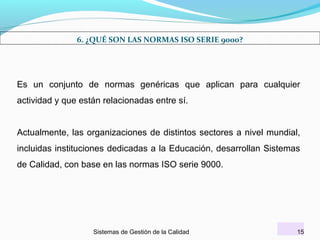 6. ¿QUÉ SON LAS NORMAS ISO SERIE 9000?

Es un conjunto de normas genéricas que aplican para cualquier
actividad y que están relacionadas entre sí.
Actualmente, las organizaciones de distintos sectores a nivel mundial,
incluidas instituciones dedicadas a la Educación, desarrollan Sistemas
de Calidad, con base en las normas ISO serie 9000.

Sistemas de Gestión de la Calidad

15

 