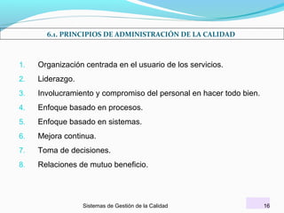 6.1. PRINCIPIOS DE ADMINISTRACIÓN DE LA CALIDAD

1.

Organización centrada en el usuario de los servicios.

2.

Liderazgo.

3.

Involucramiento y compromiso del personal en hacer todo bien.

4.

Enfoque basado en procesos.

5.

Enfoque basado en sistemas.

6.

Mejora continua.

7.

Toma de decisiones.

8.

Relaciones de mutuo beneficio.

Sistemas de Gestión de la Calidad

16

 