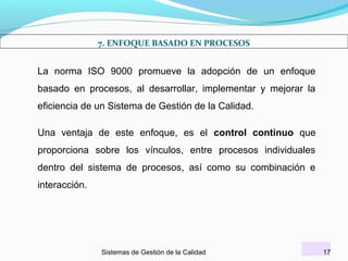 7. ENFOQUE BASADO EN PROCESOS

La norma ISO 9000 promueve la adopción de un enfoque
basado en procesos, al desarrollar, implementar y mejorar la
eficiencia de un Sistema de Gestión de la Calidad.
Una ventaja de este enfoque, es el control continuo que
proporciona sobre los vínculos, entre procesos individuales
dentro del sistema de procesos, así como su combinación e
interacción.

Sistemas de Gestión de la Calidad

17

 