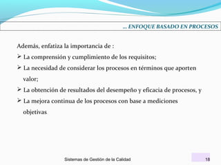 … ENFOQUE BASADO EN PROCESOS

Además, enfatiza la importancia de :
 La comprensión y cumplimiento de los requisitos;
 La necesidad de considerar los procesos en términos que aporten
valor;
 La obtención de resultados del desempeño y eficacia de procesos, y
 La mejora continua de los procesos con base a mediciones
objetivas.

Sistemas de Gestión de la Calidad

18

 