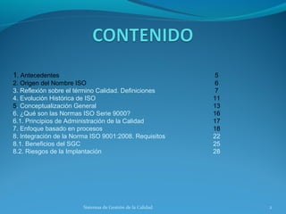 1. Antecedentes
2. Origen del Nombre ISO
3. Reflexión sobre el término Calidad. Definiciones
4. Evolución Histórica de ISO
5. Conceptualización General
6. ¿Qué son las Normas ISO Serie 9000?
6.1. Principios de Administración de la Calidad
7. Enfoque basado en procesos
8. Integración de la Norma ISO 9001:2008. Requisitos
8.1. Beneficios del SGC
8.2. Riesgos de la Implantación

Sistemas de Gestión de la Calidad

5
6
7
11
13
16
17
18
22
25
28

2

 