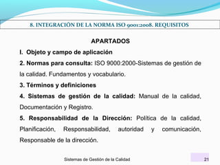 8. INTEGRACIÓN DE LA NORMA ISO 9001:2008. REQUISITOS

APARTADOS
I. Objeto y campo de aplicación
2. Normas para consulta: ISO 9000:2000-Sistemas de gestión de
la calidad. Fundamentos y vocabulario.
3. Términos y definiciones
4. Sistemas de gestión de la calidad: Manual de la calidad,
Documentación y Registro.
5. Responsabilidad de la Dirección: Política de la calidad,
Planificación,

Responsabilidad,

autoridad

y

comunicación,

Responsable de la dirección.
Sistemas de Gestión de la Calidad

21

 