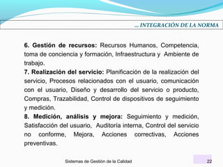 … INTEGRACIÓN DE LA NORMA

6. Gestión de recursos: Recursos Humanos, Competencia,
toma de conciencia y formación, Infraestructura y Ambiente de
trabajo.
7. Realización del servicio: Planificación de la realización del
servicio, Procesos relacionados con el usuario, comunicación
con el usuario, Diseño y desarrollo del servicio o producto,
Compras, Trazabilidad, Control de dispositivos de seguimiento
y medición.
8. Medición, análisis y mejora: Seguimiento y medición,
Satisfacción del usuario, Auditoría interna, Control del servicio
no conforme, Mejora, Acciones correctivas, Acciones
preventivas.
Sistemas de Gestión de la Calidad

22

 