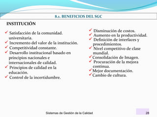 8.1. BENEFICIOS DEL SGC

INSTITUCIÓN

 Satisfacción de la comunidad.

universitaria.
 Incremento del valor de la institución.
 Competitividad constante.
 Desarrollo institucional basado en
principios nacionales e
internacionales de calidad.
 Principios de calidad en la
educación.
 Control de la incertidumbre.

 Disminución de costos.
 Aumento en la productividad.
 Definición de interfaces y
procedimientos.
 Nivel competitivo de clase
mundial.
Consolidación de Imagen.
 Procuración de la mejora
continua.
Mejor documentación.
Cambio de cultura.

Sistemas de Gestión de la Calidad

28

 