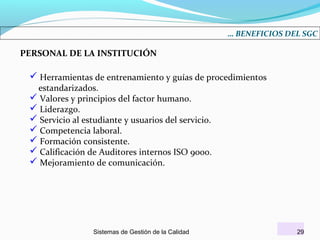 … BENEFICIOS DEL SGC

PERSONAL DE LA INSTITUCIÓN

 Herramientas de entrenamiento y guías de procedimientos
estandarizados.
 Valores y principios del factor humano.
 Liderazgo.
 Servicio al estudiante y usuarios del servicio.
 Competencia laboral.
 Formación consistente.
 Calificación de Auditores internos ISO 9000.
 Mejoramiento de comunicación.

Sistemas de Gestión de la Calidad

29

 