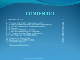 9. Desarrollo del SGC

30

9.1. Proceso de previsión y planeación- control
9.1.1. Antecedentes del cambio del sistema administrativo
9.1.2. Ubicación del sistema Planeación - Control
9.1.3. Previsión
9.1.4. Proceso Planeación – Control
9.1.5. Proceso intelectual de la planeación
9.1.6. Proceso de desarrollo de la planeación
9.2. Metodología del procesador básico

32
34
37
38
42
43
48
52

10. Clasificación de auditorías
11. Certificación en ISO 9001:2008
12. Glosario de términos

56
57
59

Referencias bibliográficas

Sistemas de Gestión de la Calidad

3

 