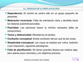 8.2. RIESGOS DE LA IMPLANTACIÓN

 Dependencia: El control se centra sólo en un grupo pequeño de

personas.
 Motivación incorrecta: Falta de orientación clara y decidida hacia

los factores automotivacionales.
 Pasividad: Las personas hacen lo mínimo necesario (falta de

compromiso).
 Temor y defensividad: Resistencia al cambio.
 Confusión conceptual: Existe confusión del por qué de las cosas.
 Simplicidad conceptual: Las cosas se realizan por rutina, tradición

o por imposición, siguiendo paradigmas.
 Falta de planificación: Se tienen grandes deseos por realizar algo,

pero planes poco concretos y sin objetivos precisos.
Sistemas de Gestión de la Calidad

31

 