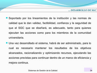 … DESARROLLO DE SGC

 Soportado por los lineamientos de la institución y las normas de

calidad que le dan validez, factibilidad, confianza y la seguridad de
que el SGC que se diseñará, es adecuado, tanto para quienes
ejecutan las acciones como para los miembros de la comunidad
universitaria.
 Una vez desarrollado el sistema, habrá de ser administrado, para lo

cual es necesario mantener los resultados de los objetivos
alcanzados, racionalizando y optimizando recursos, ejecutando las
acciones previstas para continuar dentro de un marco de eficiencia y
mejora continua.
Sistemas de Gestión de la Calidad

34

 
