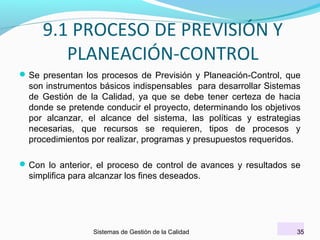 9.1 PROCESO DE PREVISIÓN Y
PLANEACIÓN-CONTROL
 Se presentan los procesos de Previsión y Planeación-Control, que

son instrumentos básicos indispensables para desarrollar Sistemas
de Gestión de la Calidad, ya que se debe tener certeza de hacia
donde se pretende conducir el proyecto, determinando los objetivos
por alcanzar, el alcance del sistema, las políticas y estrategias
necesarias, que recursos se requieren, tipos de procesos y
procedimientos por realizar, programas y presupuestos requeridos.
 Con lo anterior, el proceso de control de avances y resultados se

simplifica para alcanzar los fines deseados.

Sistemas de Gestión de la Calidad

35

 