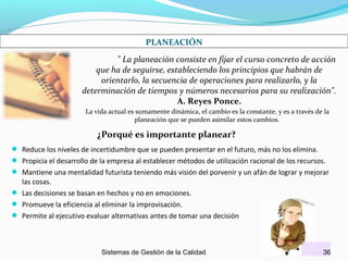 PLANEACIÓN
" La planeación consiste en fijar el curso concreto de acción
que ha de seguirse, estableciendo los principios que habrán de
orientarlo, la secuencia de operaciones para realizarlo, y la
determinación de tiempos y números necesarios para su realización".
A. Reyes Ponce.
La vida actual es sumamente dinámica, el cambio es la constante, y es a través de la
planeación que se pueden asimilar estos cambios.

¿Porqué es importante planear?
 Reduce los niveles de incertidumbre que se pueden presentar en el futuro, más no los elimina.
 Propicia el desarrollo de la empresa al establecer métodos de utilización racional de los recursos.
 Mantiene una mentalidad futurista teniendo más visión del porvenir y un afán de lograr y mejorar

las cosas.
 Las decisiones se basan en hechos y no en emociones.
 Promueve la eficiencia al eliminar la improvisación.
 Permite al ejecutivo evaluar alternativas antes de tomar una decisión

Sistemas de Gestión de la Calidad

36

 