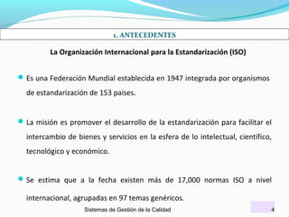 1. ANTECEDENTES

La Organización Internacional para la Estandarización (ISO)
 Es una Federación Mundial establecida en 1947 integrada por organismos

de estandarización de 153 países.
 La misión es promover el desarrollo de la estandarización para facilitar el

intercambio de bienes y servicios en la esfera de lo intelectual, científico,
tecnológico y económico.
 Se estima que a la fecha existen más de 17,000 normas ISO a nivel

internacional, agrupadas en 97 temas genéricos.
Sistemas de Gestión de la Calidad

4

 