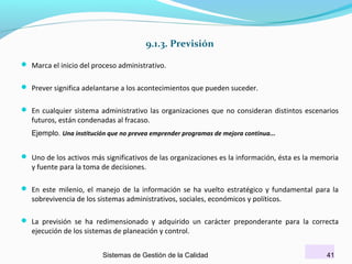 9.1.3. Previsión
 Marca el inicio del proceso administrativo.
 Prever significa adelantarse a los acontecimientos que pueden suceder.
 En cualquier sistema administrativo las organizaciones que no consideran distintos escenarios

futuros, están condenadas al fracaso.

Ejemplo. Una institución que no prevea emprender programas de mejora continua...

 Uno de los activos más significativos de las organizaciones es la información, ésta es la memoria

y fuente para la toma de decisiones.

 En este milenio, el manejo de la información se ha vuelto estratégico y fundamental para la

sobrevivencia de los sistemas administrativos, sociales, económicos y políticos.

 La previsión se ha redimensionado y adquirido un carácter preponderante para la correcta

ejecución de los sistemas de planeación y control.

Sistemas de Gestión de la Calidad

41

 
